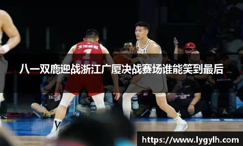 八一双鹿迎战浙江广厦决战赛场谁能笑到最后